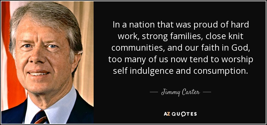 In a nation that was proud of hard work, strong families, close knit communities, and our faith in God , too many of us now tend to worship self indulgence and consumption . - Jimmy Carter
