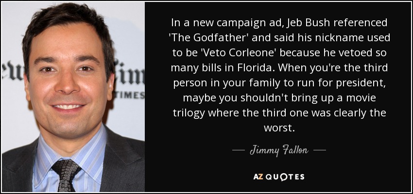 In a new campaign ad, Jeb Bush referenced 'The Godfather' and said his nickname used to be 'Veto Corleone' because he vetoed so many bills in Florida. When you're the third person in your family to run for president, maybe you shouldn't bring up a movie trilogy where the third one was clearly the worst. - Jimmy Fallon