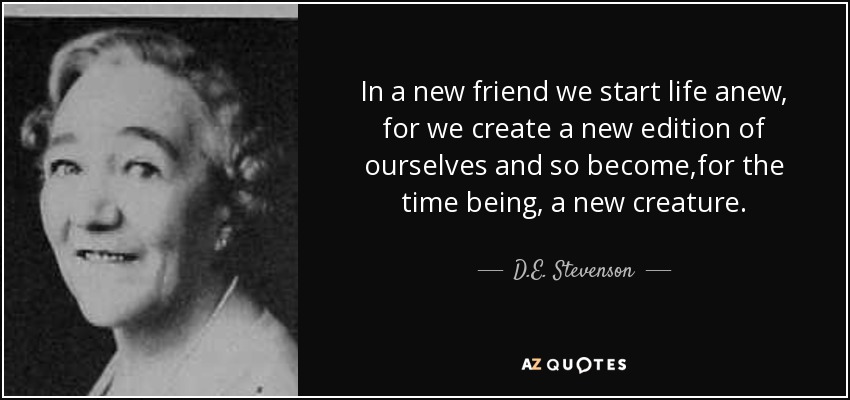 In a new friend we start life anew, for we create a new edition of ourselves and so become,for the time being, a new creature. - D.E. Stevenson