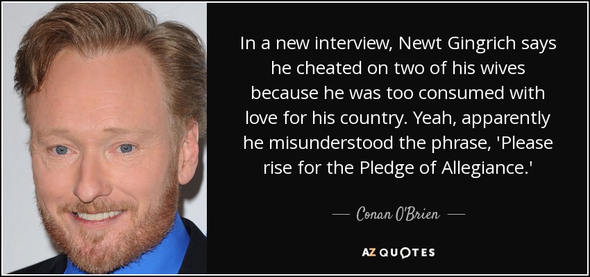 In a new interview, Newt Gingrich says he cheated on two of his wives because he was too consumed with love for his country. Yeah, apparently he misunderstood the phrase, 'Please rise for the Pledge of Allegiance.' - Conan O'Brien