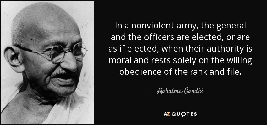 In a nonviolent army, the general and the officers are elected, or are as if elected, when their authority is moral and rests solely on the willing obedience of the rank and file. - Mahatma Gandhi