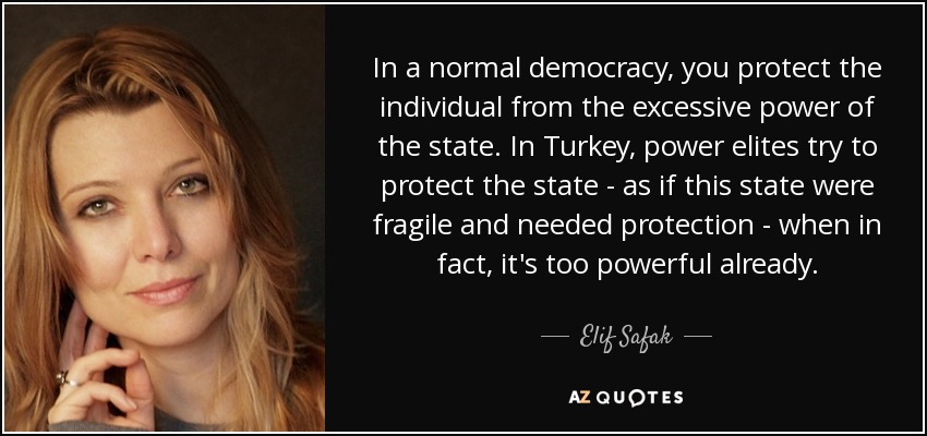 In a normal democracy, you protect the individual from the excessive power of the state. In Turkey, power elites try to protect the state - as if this state were fragile and needed protection - when in fact, it's too powerful already. - Elif Safak