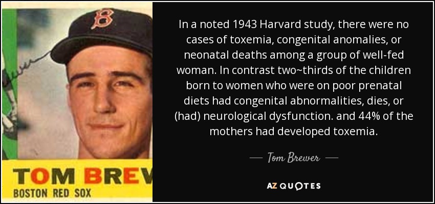 In a noted 1943 Harvard study, there were no cases of toxemia, congenital anomalies, or neonatal deaths among a group of well-fed woman. In contrast two~thirds of the children born to women who were on poor prenatal diets had congenital abnormalities, dies, or (had) neurological dysfunction. and 44% of the mothers had developed toxemia. - Tom Brewer