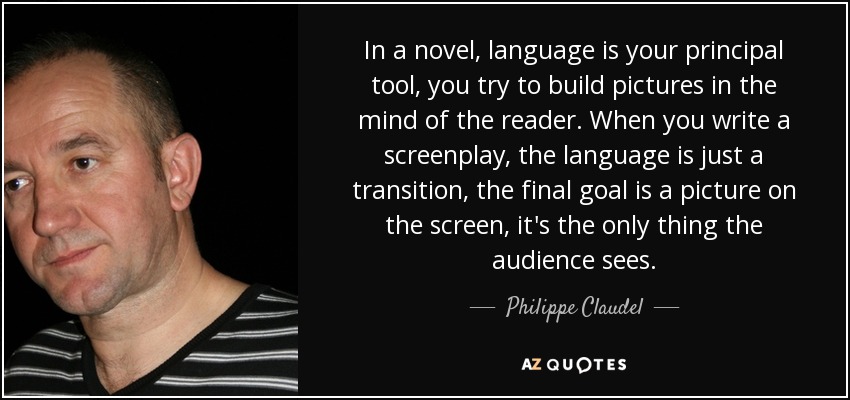 In a novel, language is your principal tool, you try to build pictures in the mind of the reader. When you write a screenplay, the language is just a transition, the final goal is a picture on the screen, it's the only thing the audience sees. - Philippe Claudel