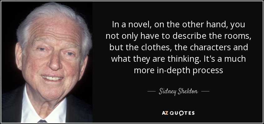 In a novel, on the other hand, you not only have to describe the rooms, but the clothes, the characters and what they are thinking. It's a much more in-depth process - Sidney Sheldon
