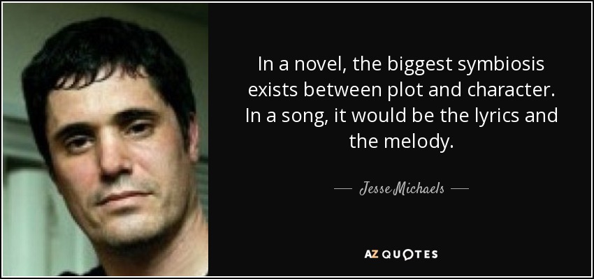 In a novel, the biggest symbiosis exists between plot and character. In a song, it would be the lyrics and the melody. - Jesse Michaels