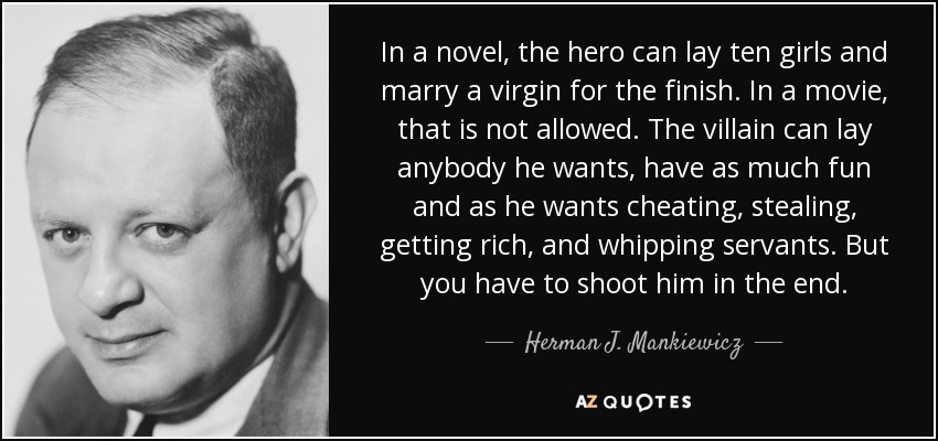 In a novel, the hero can lay ten girls and marry a virgin for the finish. In a movie, that is not allowed. The villain can lay anybody he wants, have as much fun and as he wants cheating, stealing, getting rich, and whipping servants. But you have to shoot him in the end. - Herman J. Mankiewicz