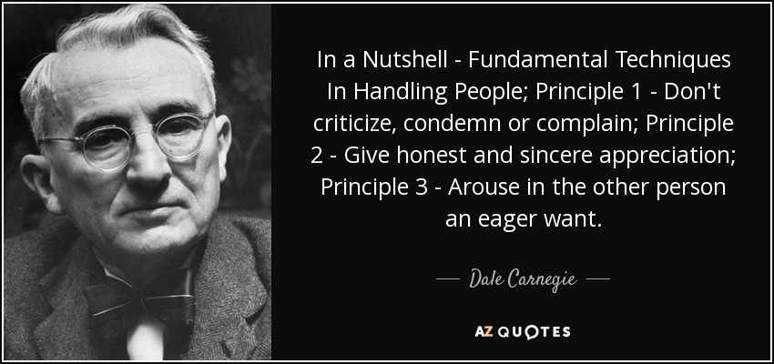 In a Nutshell - Fundamental Techniques In Handling People; Principle 1 - Don't criticize, condemn or complain; Principle 2 - Give honest and sincere appreciation; Principle 3 - Arouse in the other person an eager want. - Dale Carnegie