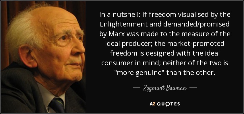 In a nutshell: if freedom visualised by the Enlightenment and demanded/promised by Marx was made to the measure of the ideal producer; the market-promoted freedom is designed with the ideal consumer in mind; neither of the two is 