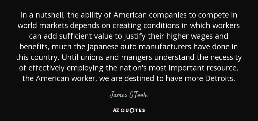 In a nutshell, the ability of American companies to compete in world markets depends on creating conditions in which workers can add sufficient value to justify their higher wages and benefits, much the Japanese auto manufacturers have done in this country. Until unions and mangers understand the necessity of effectively employing the nation's most important resource, the American worker, we are destined to have more Detroits. - James O'Toole