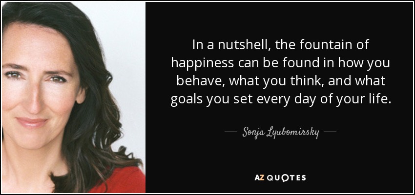 In a nutshell, the fountain of happiness can be found in how you behave, what you think, and what goals you set every day of your life. - Sonja Lyubomirsky