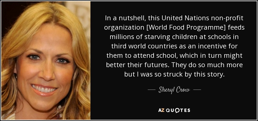 In a nutshell, this United Nations non-profit organization [World Food Programme] feeds millions of starving children at schools in third world countries as an incentive for them to attend school, which in turn might better their futures. They do so much more but I was so struck by this story. - Sheryl Crow