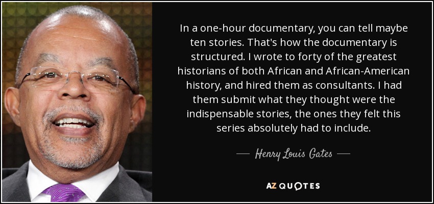 In a one-hour documentary, you can tell maybe ten stories. That's how the documentary is structured. I wrote to forty of the greatest historians of both African and African-American history, and hired them as consultants. I had them submit what they thought were the indispensable stories, the ones they felt this series absolutely had to include. - Henry Louis Gates