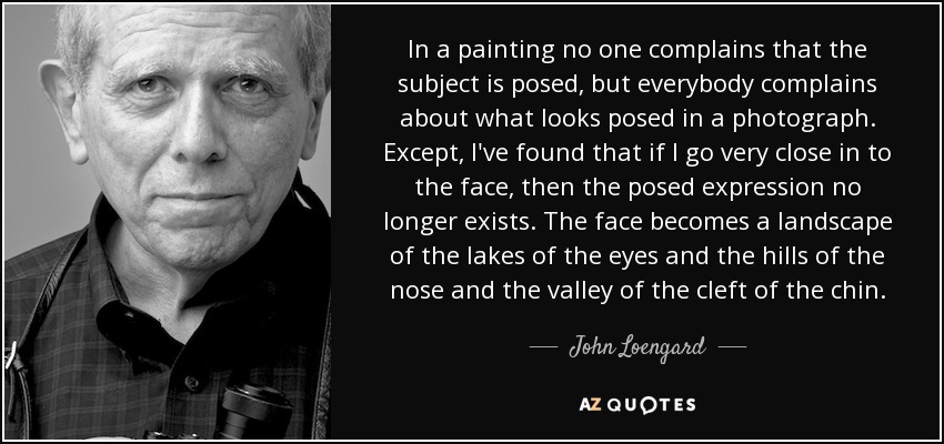 In a painting no one complains that the subject is posed, but everybody complains about what looks posed in a photograph. Except, I've found that if I go very close in to the face, then the posed expression no longer exists. The face becomes a landscape of the lakes of the eyes and the hills of the nose and the valley of the cleft of the chin. - John Loengard