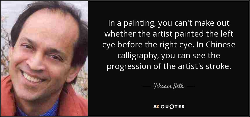 In a painting, you can't make out whether the artist painted the left eye before the right eye. In Chinese calligraphy, you can see the progression of the artist's stroke. - Vikram Seth
