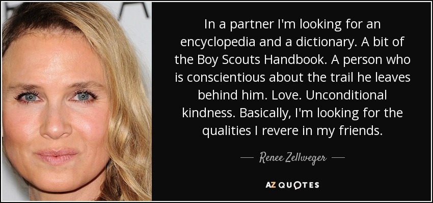 In a partner I'm looking for an encyclopedia and a dictionary. A bit of the Boy Scouts Handbook. A person who is conscientious about the trail he leaves behind him. Love. Unconditional kindness. Basically, I'm looking for the qualities I revere in my friends. - Renee Zellweger