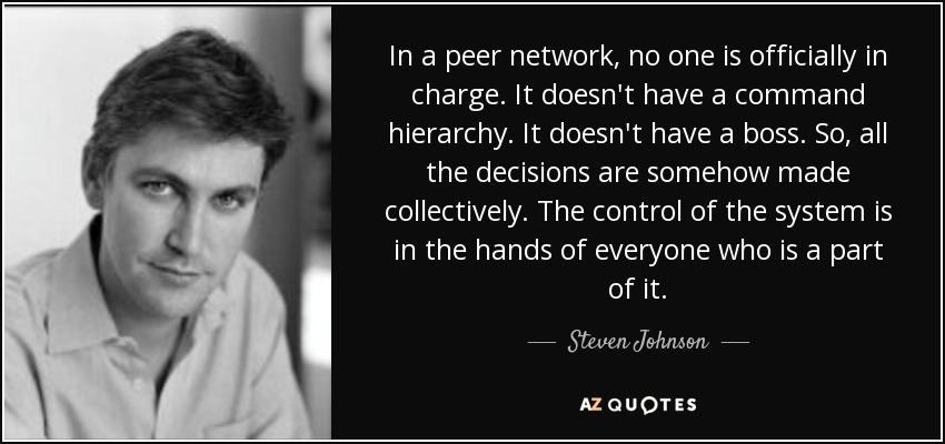 In a peer network, no one is officially in charge. It doesn't have a command hierarchy. It doesn't have a boss. So, all the decisions are somehow made collectively. The control of the system is in the hands of everyone who is a part of it. - Steven Johnson