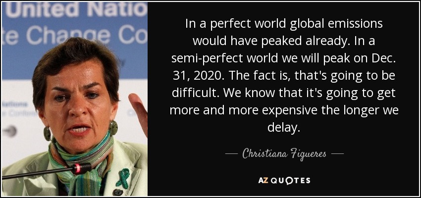In a perfect world global emissions would have peaked already. In a semi-perfect world we will peak on Dec. 31, 2020. The fact is, that's going to be difficult. We know that it's going to get more and more expensive the longer we delay. - Christiana Figueres