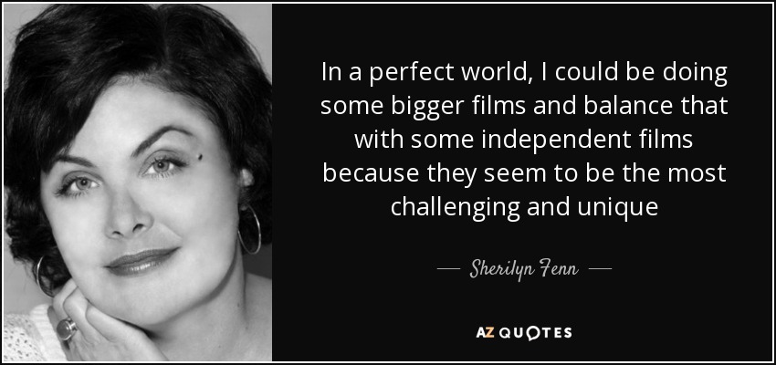In a perfect world, I could be doing some bigger films and balance that with some independent films because they seem to be the most challenging and unique - Sherilyn Fenn