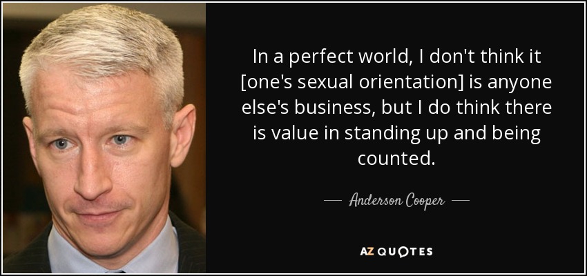 In a perfect world, I don't think it [one's sexual orientation] is anyone else's business, but I do think there is value in standing up and being counted. - Anderson Cooper