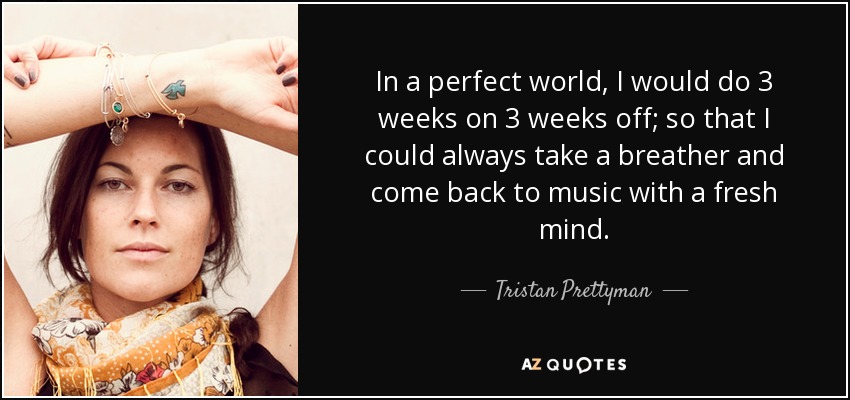 In a perfect world, I would do 3 weeks on 3 weeks off; so that I could always take a breather and come back to music with a fresh mind. - Tristan Prettyman