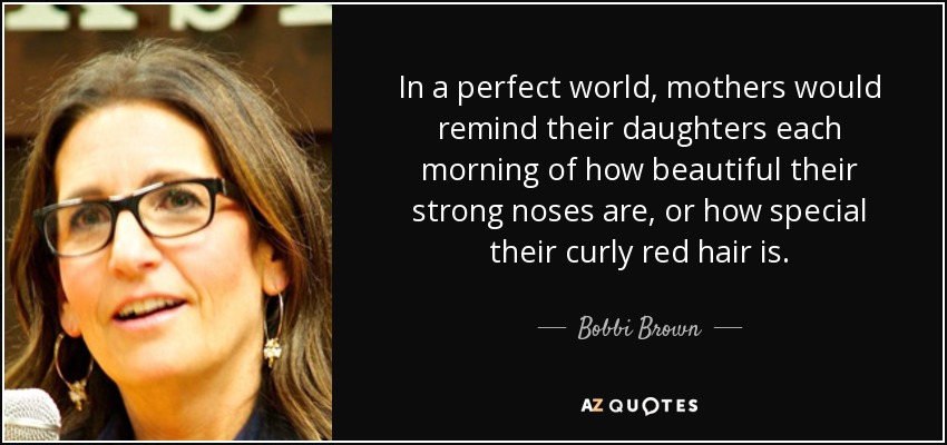 In a perfect world, mothers would remind their daughters each morning of how beautiful their strong noses are, or how special their curly red hair is. - Bobbi Brown