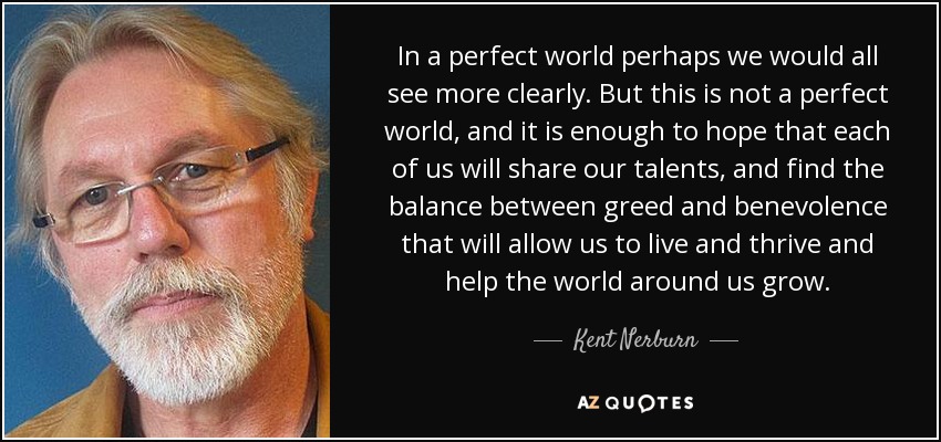 In a perfect world perhaps we would all see more clearly. But this is not a perfect world, and it is enough to hope that each of us will share our talents, and find the balance between greed and benevolence that will allow us to live and thrive and help the world around us grow. - Kent Nerburn