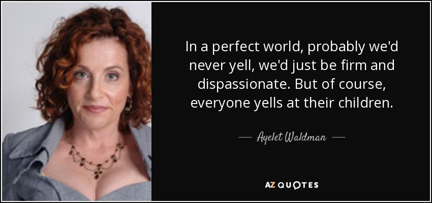 In a perfect world, probably we'd never yell, we'd just be firm and dispassionate. But of course, everyone yells at their children. - Ayelet Waldman