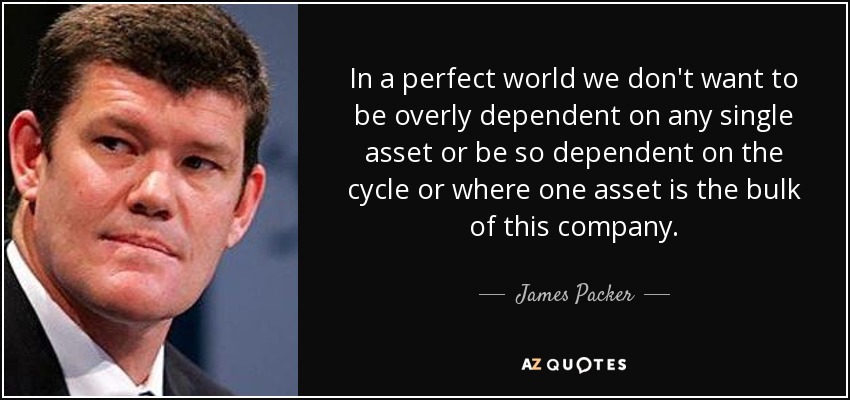 In a perfect world we don't want to be overly dependent on any single asset or be so dependent on the cycle or where one asset is the bulk of this company. - James Packer