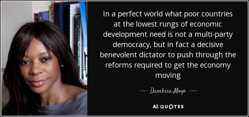 In a perfect world what poor countries at the lowest rungs of economic development need is not a multi-party democracy, but in fact a decisive benevolent dictator to push through the reforms required to get the economy moving - Dambisa Moyo