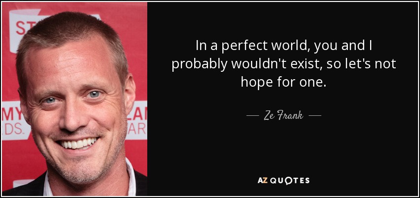 In a perfect world, you and I probably wouldn't exist, so let's not hope for one. - Ze Frank