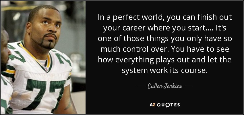In a perfect world, you can finish out your career where you start. ... It's one of those things you only have so much control over. You have to see how everything plays out and let the system work its course. - Cullen Jenkins