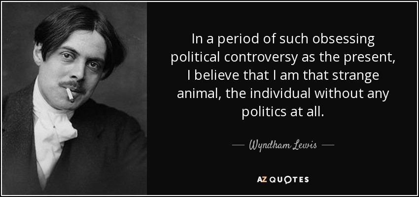 In a period of such obsessing political controversy as the present, I believe that I am that strange animal, the individual without any politics at all. - Wyndham Lewis