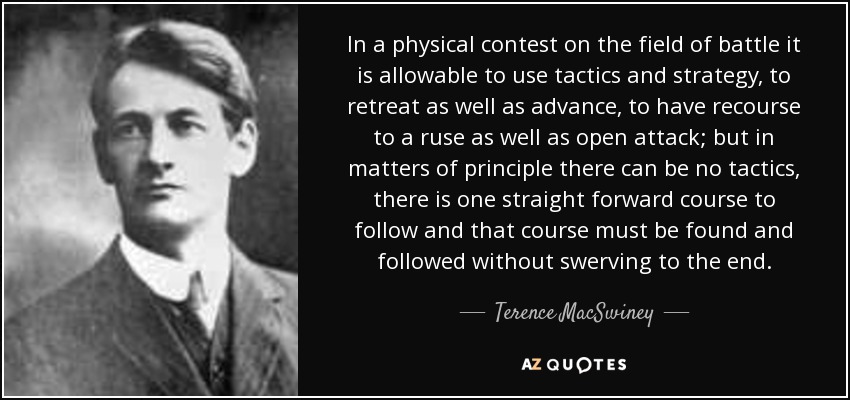 In a physical contest on the field of battle it is allowable to use tactics and strategy, to retreat as well as advance, to have recourse to a ruse as well as open attack; but in matters of principle there can be no tactics, there is one straight forward course to follow and that course must be found and followed without swerving to the end. - Terence MacSwiney