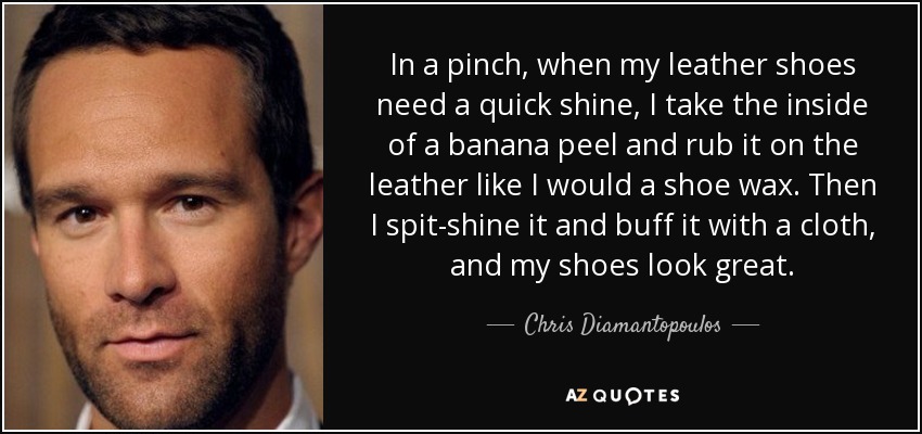 In a pinch, when my leather shoes need a quick shine, I take the inside of a banana peel and rub it on the leather like I would a shoe wax. Then I spit-shine it and buff it with a cloth, and my shoes look great. - Chris Diamantopoulos