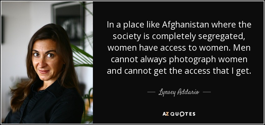 In a place like Afghanistan where the society is completely segregated, women have access to women. Men cannot always photograph women and cannot get the access that I get. - Lynsey Addario