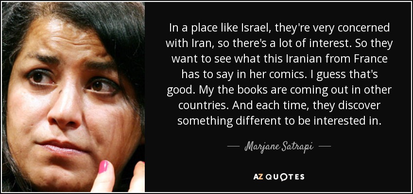 In a place like Israel, they're very concerned with Iran, so there's a lot of interest. So they want to see what this Iranian from France has to say in her comics. I guess that's good. My the books are coming out in other countries. And each time, they discover something different to be interested in. - Marjane Satrapi