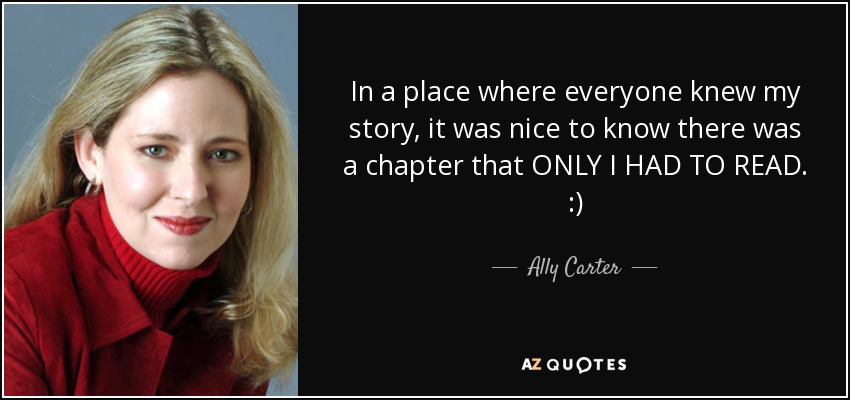 In a place where everyone knew my story, it was nice to know there was a chapter that ONLY I HAD TO READ. :) - Ally Carter