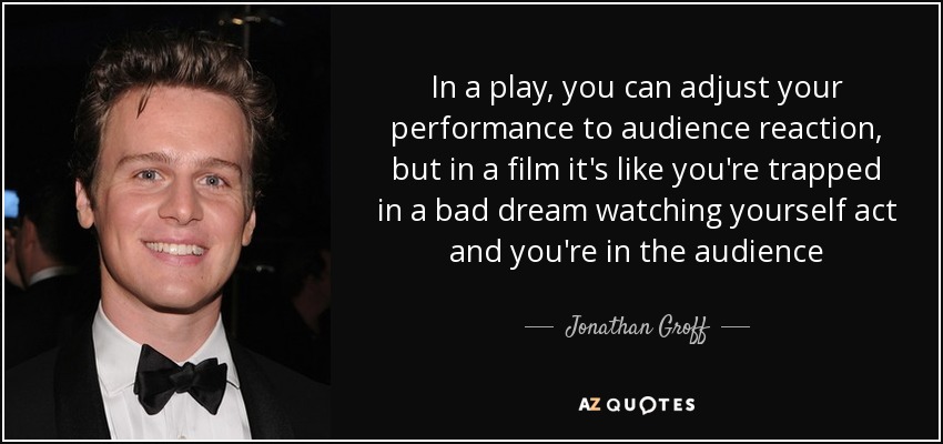 In a play, you can adjust your performance to audience reaction, but in a film it's like you're trapped in a bad dream watching yourself act and you're in the audience - Jonathan Groff