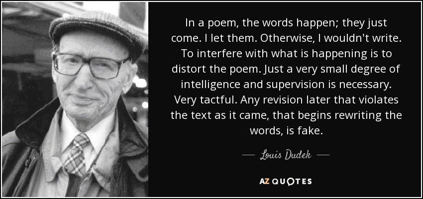 In a poem, the words happen; they just come. I let them. Otherwise, I wouldn't write. To interfere with what is happening is to distort the poem. Just a very small degree of intelligence and supervision is necessary. Very tactful. Any revision later that violates the text as it came, that begins rewriting the words, is fake. - Louis Dudek