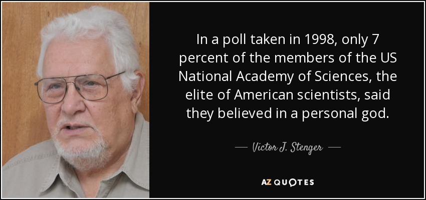 In a poll taken in 1998, only 7 percent of the members of the US National Academy of Sciences, the elite of American scientists, said they believed in a personal god. - Victor J. Stenger