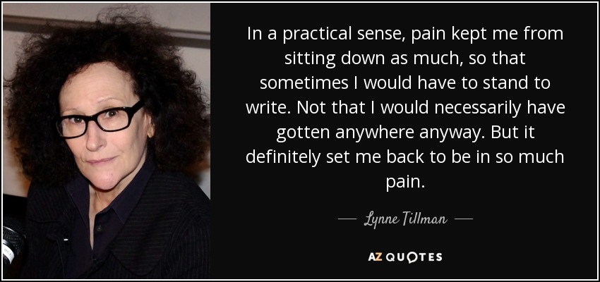 In a practical sense, pain kept me from sitting down as much, so that sometimes I would have to stand to write. Not that I would necessarily have gotten anywhere anyway. But it definitely set me back to be in so much pain. - Lynne Tillman