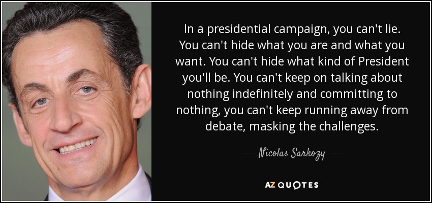In a presidential campaign, you can't lie. You can't hide what you are and what you want. You can't hide what kind of President you'll be. You can't keep on talking about nothing indefinitely and committing to nothing, you can't keep running away from debate, masking the challenges. - Nicolas Sarkozy