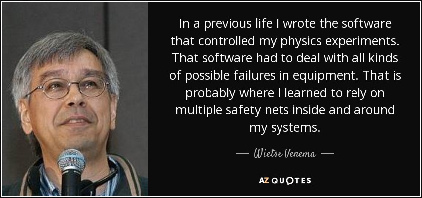 In a previous life I wrote the software that controlled my physics experiments. That software had to deal with all kinds of possible failures in equipment. That is probably where I learned to rely on multiple safety nets inside and around my systems. - Wietse Venema