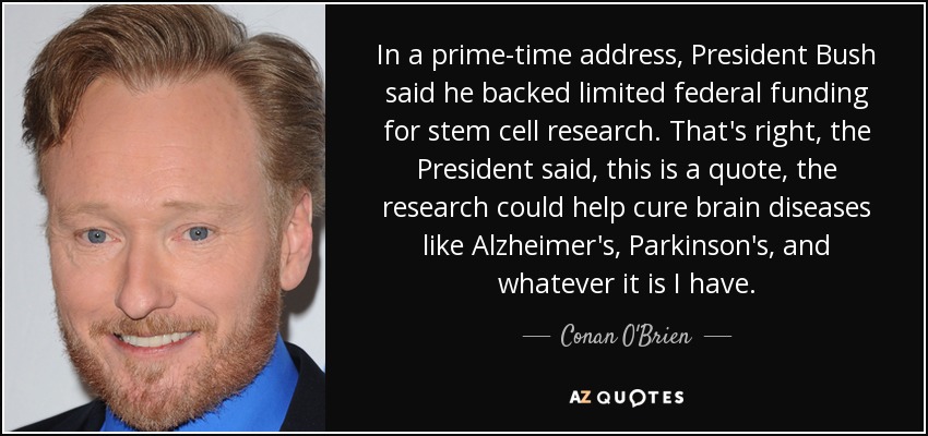 In a prime-time address, President Bush said he backed limited federal funding for stem cell research. That's right, the President said, this is a quote, the research could help cure brain diseases like Alzheimer's, Parkinson's, and whatever it is I have. - Conan O'Brien