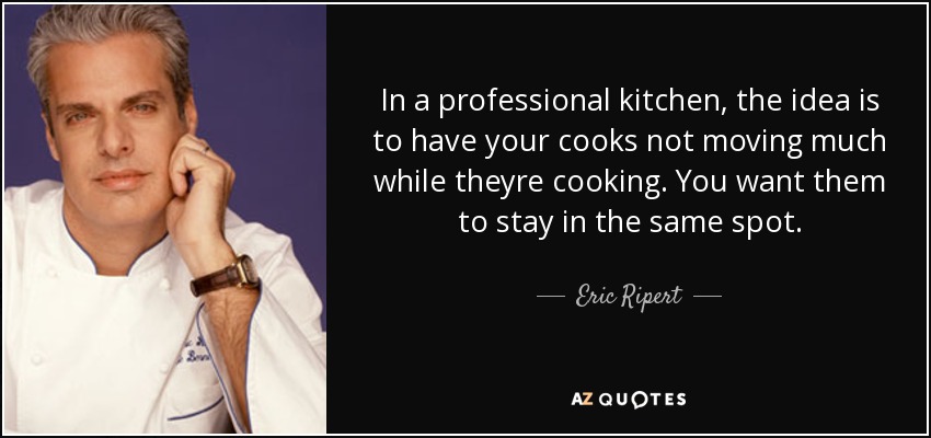 In a professional kitchen, the idea is to have your cooks not moving much while theyre cooking. You want them to stay in the same spot. - Eric Ripert