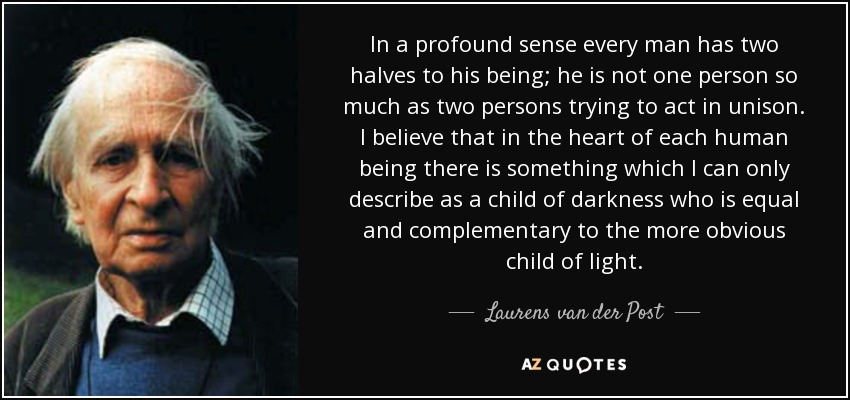 In a profound sense every man has two halves to his being; he is not one person so much as two persons trying to act in unison. I believe that in the heart of each human being there is something which I can only describe as a child of darkness who is equal and complementary to the more obvious child of light. - Laurens van der Post