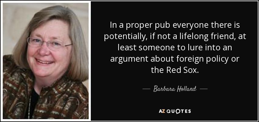 In a proper pub everyone there is potentially, if not a lifelong friend, at least someone to lure into an argument about foreign policy or the Red Sox. - Barbara Holland