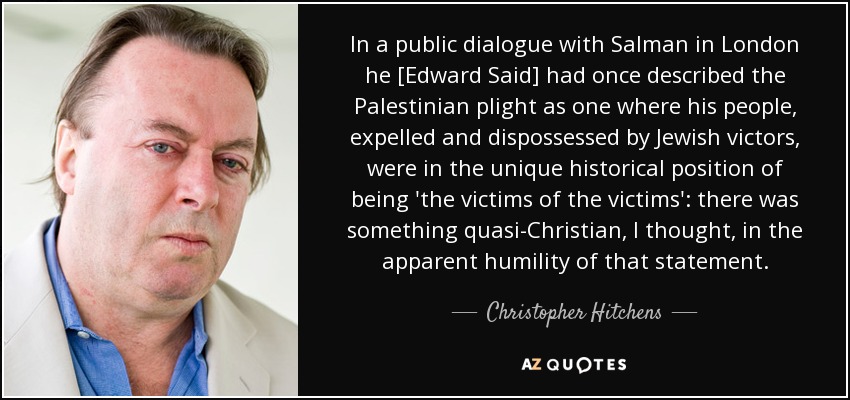 In a public dialogue with Salman in London he [Edward Said] had once described the Palestinian plight as one where his people, expelled and dispossessed by Jewish victors, were in the unique historical position of being 'the victims of the victims': there was something quasi-Christian, I thought, in the apparent humility of that statement. - Christopher Hitchens