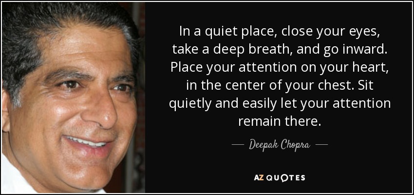 In a quiet place, close your eyes, take a deep breath, and go inward. Place your attention on your heart, in the center of your chest. Sit quietly and easily let your attention remain there. - Deepak Chopra